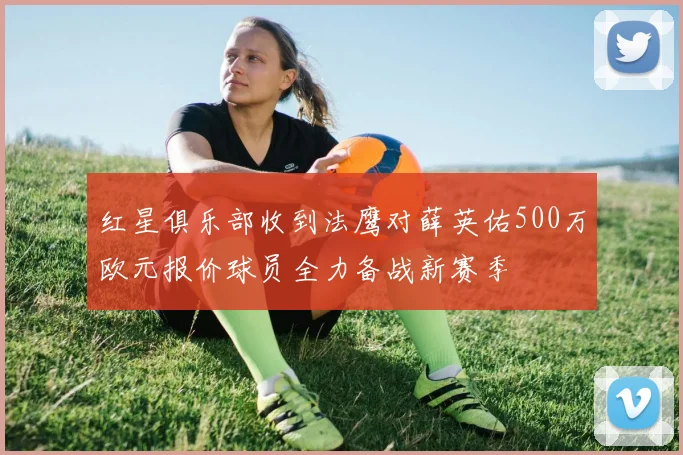 红星俱乐部收到法鹰对薛英佑500万欧元报价球员全力备战新赛季