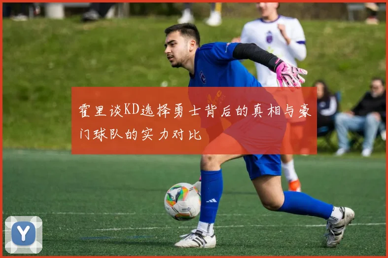 霍里谈KD选择勇士背后的真相与豪门球队的实力对比