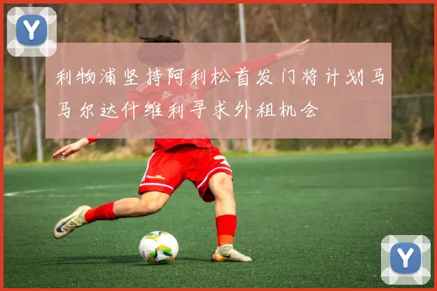 利物浦坚持阿利松首发门将计划马马尔达什维利寻求外租机会