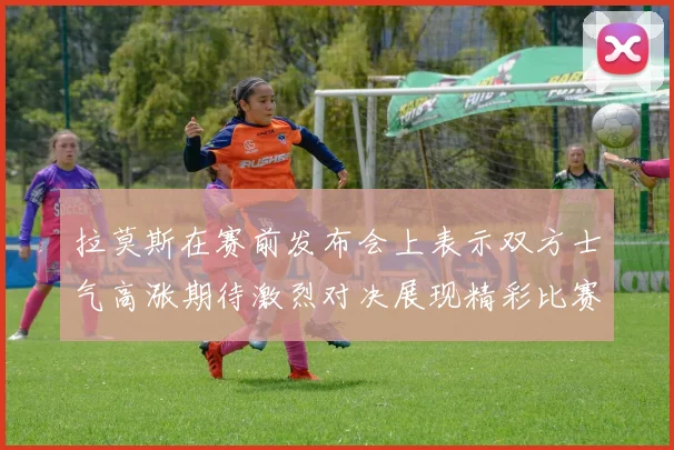 拉莫斯在赛前发布会上表示双方士气高涨期待激烈对决展现精彩比赛