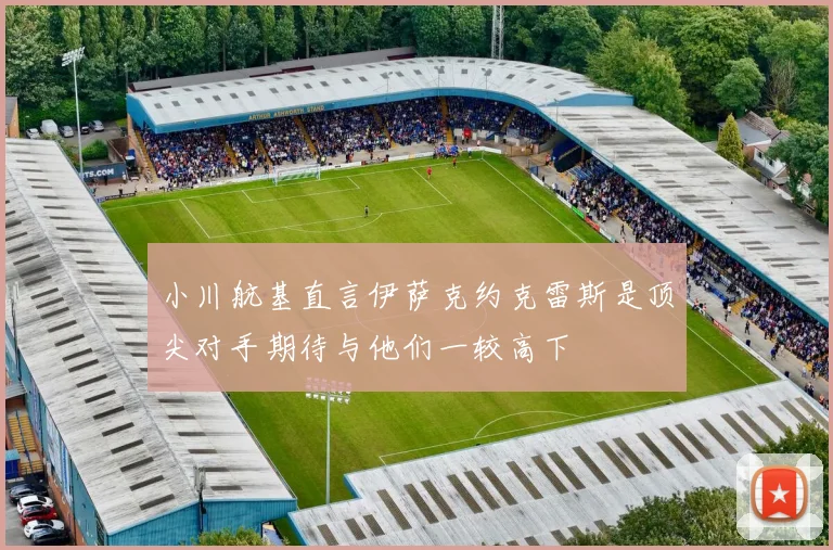 小川航基直言伊萨克约克雷斯是顶尖对手期待与他们一较高下
