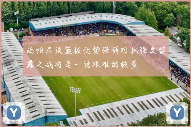 尚帕尼谈篮板优势强调对抗强度雷霆之战将是一场艰难的较量
