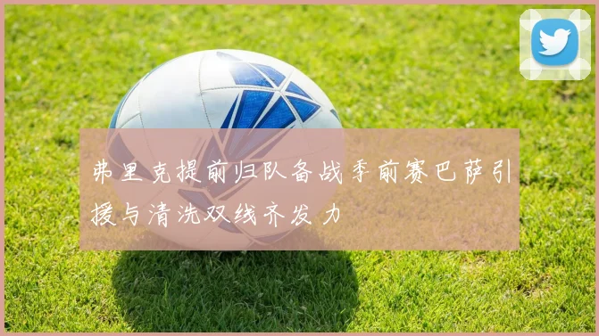 弗里克提前归队备战季前赛巴萨引援与清洗双线齐发力