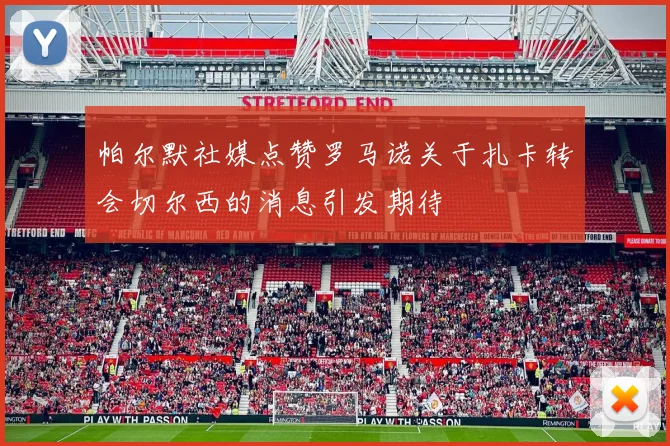 帕尔默社媒点赞罗马诺关于扎卡转会切尔西的消息引发期待