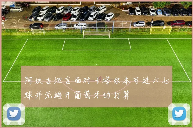 阿坎吉坦言面对卡塔尔本可进六七球并无避开葡萄牙的打算
