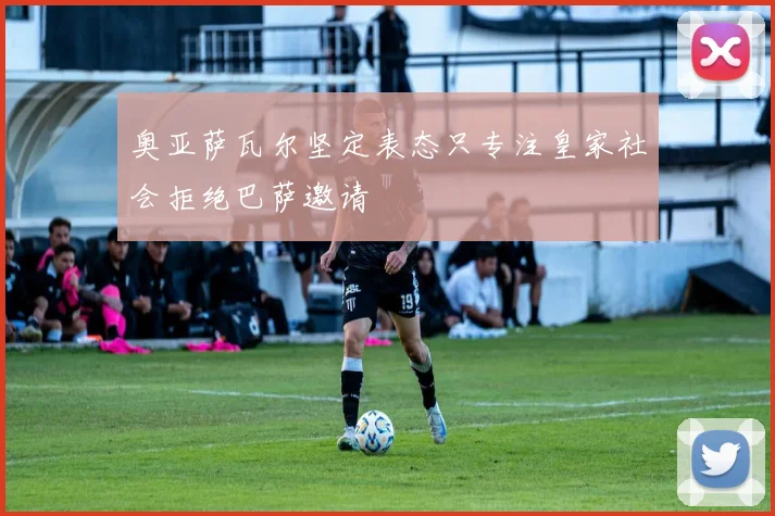 奥亚萨瓦尔坚定表态只专注皇家社会拒绝巴萨邀请