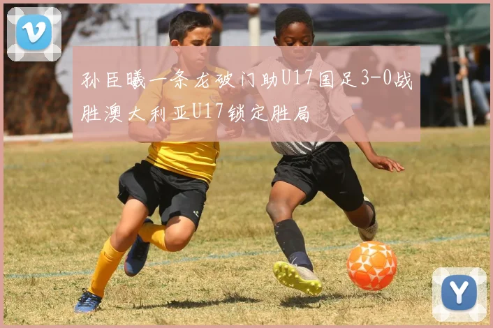 孙臣曦一条龙破门助U17国足3-0战胜澳大利亚U17锁定胜局