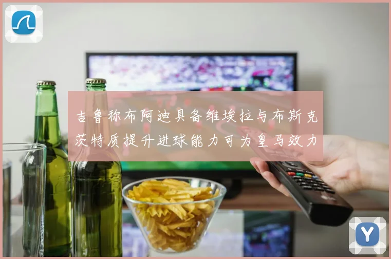 吉鲁称布阿迪具备维埃拉与布斯克茨特质提升进球能力可为皇马效力
