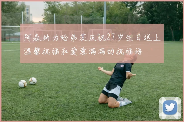 阿森纳为哈弗茨庆祝27岁生日送上温馨祝福和爱意满满的祝福语