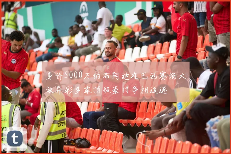 身价5000万的布阿迪在巴西赛场大放异彩多家顶级豪门争相追逐
