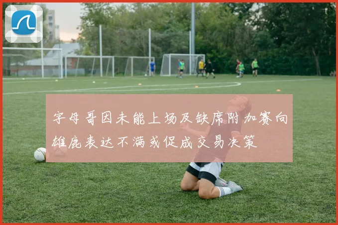 字母哥因未能上场及缺席附加赛向雄鹿表达不满或促成交易决策