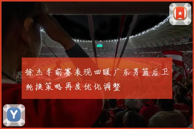徐杰季前赛表现回暖广东男篮后卫轮换策略再度优化调整
