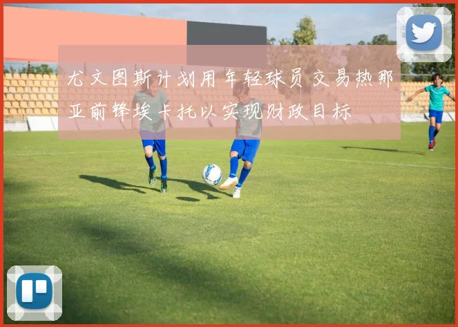 尤文图斯计划用年轻球员交易热那亚前锋埃卡托以实现财政目标