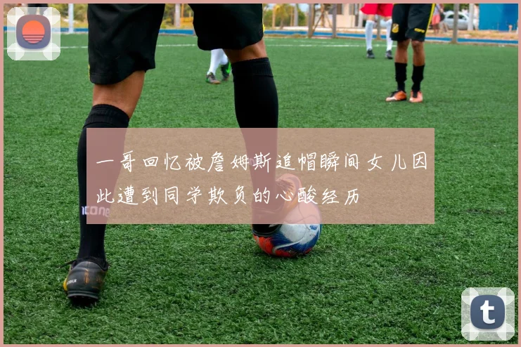 一哥回忆被詹姆斯追帽瞬间女儿因此遭到同学欺负的心酸经历