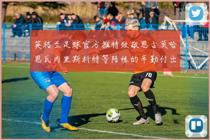 英格兰足球官方推特致敬恩古莫哈恩瓦内里斯科特等陪练的辛勤付出