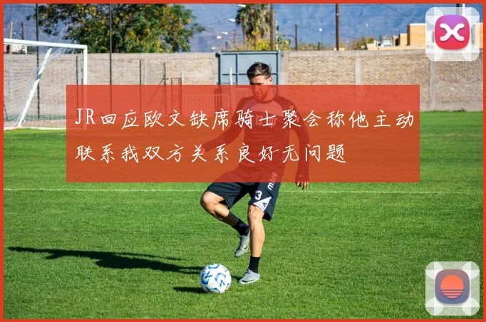 JR回应欧文缺席骑士聚会称他主动联系我双方关系良好无问题