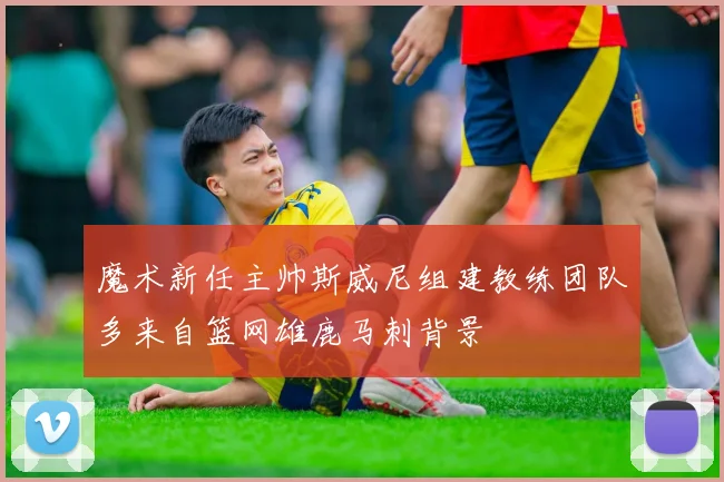 魔术新任主帅斯威尼组建教练团队多来自篮网雄鹿马刺背景